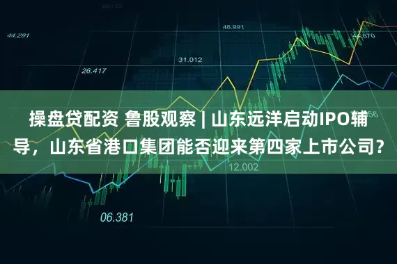 操盘贷配资 鲁股观察 | 山东远洋启动IPO辅导，山东省港口集团能否迎来第四家上市公司？