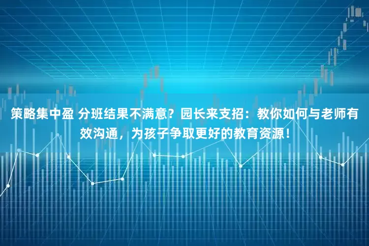 策略集中盈 分班结果不满意？园长来支招：教你如何与老师有效沟通，为孩子争取更好的教育资源！